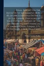 Final Report On the Revision of Settlement, 1878-83, of the Ludhiána District in the Panjáb. [Preceded by the Covering Report of the Secretary to the Financial Commissioner, Punjab. 2 Pt. With] Maps. 5 Nos. [In a Case]