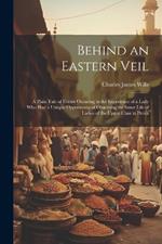 Behind an Eastern Veil: A Plain Tale of Events Occuring in the Experience of a Lady Who Had a Unique Opportunity of Observing the Inner Life of Ladies of the Upper Class in Persia