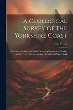 A Geological Survey of the Yorkshire Coast: Describing the Strata and Fossils Occurring Between the Humber and the Tees, From the German Ocean to the Plain of York