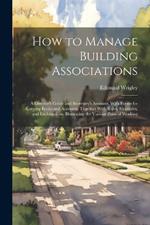 How to Manage Building Associations: A Director's Guide and Secretary's Assistant. With Forms for Keeping Books and Accounts. Together With Rules, Examples, and Explanations, Illustrating the Various Plans of Working