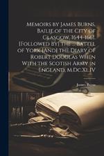 Memoirs by James Burns, Bailie of the City of Glasgow, 1644-1661. [Followed By] the ... Battel of York [And] the Diary of Robert Douglas When With the Scotish Army in England, M.Dc.Xl.IV