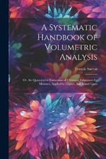 A Systematic Handbook of Volumetric Analysis: Or, the Quantitative Estimation of Chemical Substances by Measure, Applied to Liquids, Solids and Gases