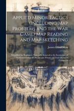 Applied Minor Tactics (Including Map Problems and the War Game) Map Reading and Map Sketching: Simplified for Beginners. Especially Adapted to the Instruction of Nomcommissioned Officers and Privates in Their Duties in Campaign