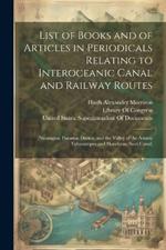 List of Books and of Articles in Periodicals Relating to Interoceanic Canal and Railway Routes: (Nicaragua; Panama, Darien, and the Valley of the Atrato; Tehuantepec and Honduras; Suez Canal)