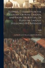 Flowers Culled From the Gulistan, Or Rose Garden, and From the Bostan, Or Pleasure Garden. [Followed By] Appendix: An Extr. From the Mesnavi, of Jelal-Ud-Din-Rûmi