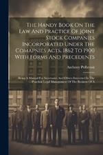 The Handy Book On The Law And Practice Of Joint Stock Companies Incorporated Under The Comapnies Acts, 1862 To 1900 With Forms And Precedents: Being A Manual For Secretaries And Others Interested In The Practical Legal Management Of The Business Of A