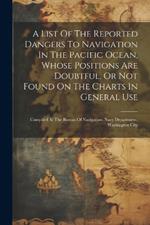 A List Of The Reported Dangers To Navigation In The Pacific Ocean, Whose Positions Are Doubtful, Or Not Found On The Charts In General Use: Compiled At The Bureau Of Navigation, Navy Department, Washington City