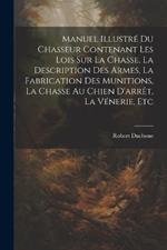 Manuel Illustré Du Chasseur Contenant Les Lois Sur La Chasse, La Description Des Armes, La Fabrication Des Munitions, La Chasse Au Chien D'arrêt, La Vénerie, Etc