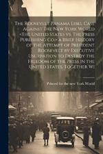 The Roosevelt Panama Libel Case Against The New York World a Brief History of the Attempt of President Roosevelt by Executive Usurpation to Destroy the Freedom of the Press in the United States, Together Wi