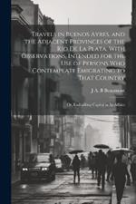 Travels in Buenos Ayres, and the Adjacent Provinces of the Rio de la Plata. With Observations, Intended for the use of Persons who Contemplate Emigrating to That Country; or, Embarking Capital in its Affairs