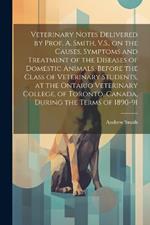 Veterinary Notes Delivered by Prof. A. Smith, V.S., on the Causes, Symptoms and Treatment of the Diseases of Domestic Animals, Before the Class of Veterinary Students, at the Ontario Veterinary College, of Toronto, Canada, During the Terms of 1890-91