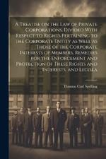 A Treatise on the law of Private Corporations, Divided With Respect to Rights Pertaining to the Corporate Entity as Well as Those of the Corporate Interests of Members, Remedies for the Enforcement and Protection of These Rights and Interests, and Legisla