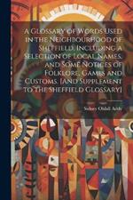 A Glossary of Words Used in the Neighbourhood of Sheffield, Including a Selection of Local Names, and Some Notices of Folklore, Games and Customs. [And Supplement to the Sheffield Glossary]