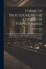 Forms of Procedure in the Courts of Pennsylvania: A Complete and Reliable Collection of Forms of Procedure in the Courts of Quarter Sessions, Orphans' Court, Register's Court, Before the Register in the Court of Common Pleas, &c., &c.