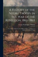 A History of the Negro Troops in the war of the Rebellion, 1861- 1865: Preceded by a Review of the Military Services of Negroes in Ancinet and Modern Times