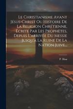 Le Christianisme Avant Jésus-christ Ou Histoire De La Religion Chrétienne, Écrite Par Les Prophètes, Depuis L'arrivée Du Messie Jusqu'à La Ruine De La Nation Juive...