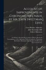 Account of Improvements in Chronometers, Made by Mr. John Sweetman Eiffe; for Which a Reward was Granted to him by the Lords Commissioners of the Admiralty. With an Appendix, Containing Mr. Robert Molyneux's Specification of a Patent for Improvements in C
