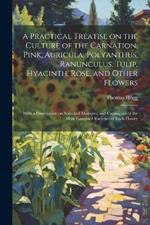 A Practical Treatise on the Culture of the Carnation, Pink, Auricula, Polyanthus, Ranunculus, Tulip, Hyacinth, Rose, and Other Flowers: With a Dissertation on Soils and Manures, and Catalogues of the Most Esteemed Varieties of Each Flower