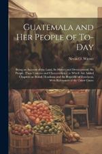 Guatemala and her People of To-day: Being an Account of the Land, its History and Development; the People, Their Customs and Characteristics; to Which are Added Chapters on British Honduras and the Republic of Honduras, With References to the Other Count