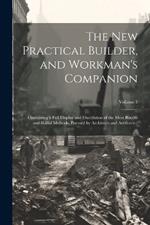 The new Practical Builder, and Workman's Companion: Containing a Full Display and Elucidation of the Most Recent and Skilful Methods, Pursued by Architects and Artificers ..; Volume 1