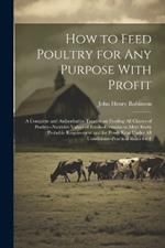 How to Feed Poultry for any Purpose With Profit; a Complete and Authoritative Treatise on Feeding all Classes of Poultry--nutritive Values of Feeds--formulas to Meet Every Probable Requirement and for Fowls Kept Under all Conditions--practical Rules for F