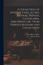 A Collection of Antique Vases, Altars, Paterae, Tripods, Candelabra, Sarcophagi, &c. From Various Museums and Collections