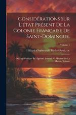 Considérations sur l'état présent de la colonie française de Saint-Domingue.: Ouvrage politique et législatif; présenté au ministre de la marine, Volume; Volume 1