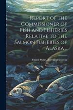 Report of the Commissioner of Fish and Fisheries Relative to the Salmon Fisheries of Alaska ..