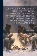 A View of the Conduct of the Executive, in the Foreign Affairs of the United States, Connected With the Mission to the French Republic, During the Years 1794, 5, & 6.