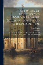 The History of Brighton and Environs, From the Earliest Known Period to the Present Time: Together With a Short Historical Description of Towns and Villages of Interest Within Twelve Miles of Brighton