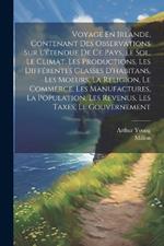 Voyage En Irlande, Contenant Des Observations Sur L'étendue De Ce Pays, Le Sol, Le Climat, Les Productions, Les Différentes Classes D'habitans, Les Moeurs, La Religion, Le Commerce, Les Manufactures, La Population, Les Revenus, Les Taxes, Le Gouvernement