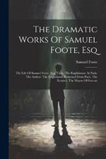 The Dramatic Works Of Samuel Foote, Esq: The Life Of Samuel Foote, Esq. Taste. The Englishman At Paris. The Author. The Englishman Returned From Paris. The Knights. The Mayor Of Garratt