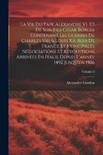 La Vie Du Pape Alexandre Vi, Et De Son Fils Cesar Borgia Contenant Les Guerres De Charles Viii & Louis Xii, Rois De France Et Principales Négociations Et Révolutions Arrivées En Italie Depuis L'année 1492 Jusqu'en 1506; Volume 2