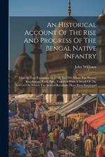 An Historical Account Of The Rise And Progress Of The Bengal Native Infantry: From Its First Formation In 1757, To 1796 When The Present Regulations Took Place, Together With A Detail Of The Services On Which The Several Battalions Have Been Employed