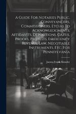 A Guide For Notaries Public, Conveyancers, Commissioners, Etc. As To Acknowledgments, Affidavits, Depositions, Oaths, Proofs, Protests, Emergency Revenue Law, Negotiable Instruments, Etc. For Pennsylvania