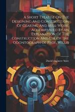 A Short Treatise On The Designing And Construction Of Gearing And Mill-work. Accompanied By An Explanation Of The Construction And Use Of The Odontograph Of Prof. Willis