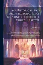 An Historical And Architectural Essay Relating To Redcliffe Church, Bristol: Illustrated With Plans, Views, And Architectural Details: Including An Account Of The Monuments, And Anecdotes Of The Eminent Persons Interred Within Its Walls, Also, And