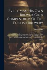 Every Man His Own Brewer, Or, A Compendium Of The English Brewery: Containing The Best Instructions For The Choice Of Hops, Malt, And Water ... The Most Approved Methods Of Brewing ... And Of Manufacturing Pure Malt Wines ... Together With A Variety