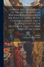 Charter And Ordinances Of The City Of Madison, Wisconsin Together With The Rules Of Order Of The Common Council And A Complete List Of The Officers Of The City From 1850-1917, inclusive