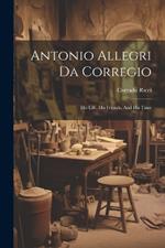 Antonio Allegri Da Corregio: His Life, His Friends, And His Time