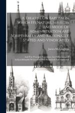 A Treatise On Baptism In Which Its Nature, Subjects And Mode Of Administration Are Scripturally And Rationally Stated And Vindicated: And The Principal Arguments And Objections Of Antipaedobaptist Writers Carefully Examined And Answered