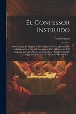 El Confessor Instruido: Obra En Que Se Muestra A El Confessor Nuevo La Práctica De Administrar Con Fruto El Sacramento De La Penitencia. Y El Penitente Instruido Para Confessarse Bien. Obra Espiritual De La Que Puede Cualquiera Aprender El Modo De...