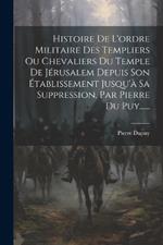 Histoire De L'ordre Militaire Des Templiers Ou Chevaliers Du Temple De Jérusalem Depuis Son Établissement Jusqu'à Sa Suppression, Par Pierre Du Puy......