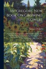 Mcgregors' New Book On Growing Flowers: Abook Of Practical Suggestions And Helpful Hints On The Care And Management, In The House And Garden Of The Many Beautiful And Popular Flowers Of The Day, With Cultural Directions For Such Plants As Require