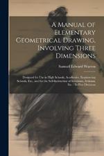 A Manual of Elementary Geometrical Drawing, Involving Three Dimensions: Designed for Use in High Schools, Academies, Engineering Schools, Etc., and for the Self-Instruction of Inventors, Artizans, Etc.: In Five Divisions