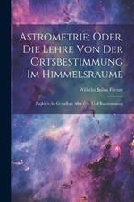Astrometrie; Oder, Die Lehre Von Der Ortsbestimmung Im Himmelsraume: Zugleich Als Grundlage Aller Zeit- Und Raummessung