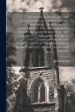 A Collection of All the Ecclesiastical Laws, Canons, Answers, Or Rescripts ... Concerning the Government, Discipline and Worship of the Church of England, From Its First Foundation to the Conquest, That Have Hitherto Been Publish'd in the Latin and Saxoni