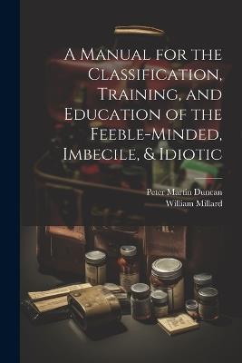 A Manual for the Classification, Training, and Education of the Feeble-Minded, Imbecile, & Idiotic - Peter Martin Duncan,William Millard - cover