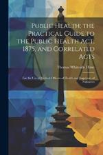 Public Health; the Practical Guide to the Public Health Act, 1875, and Correlated Acts: For the Use of Medical Officers of Health and Inspectors of Nuisances