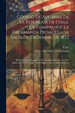 Código De Aduanas De La República De Chile, Que Comprende La Ordenanza Promulgada En 26 De Diciembre De 1872: El Reglamento Dictado Por El Supremo Gobierno En 6 De Agosto De 1875 Y Varias Otras Disposiciones Complementarias